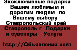 Эксклюзивные подарки Вашим любимым и дорогим людям  по Вашему выбору - Ставропольский край, Ставрополь г. Подарки и сувениры » Услуги   
